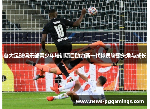 各大足球俱乐部青少年培训项目助力新一代球员崭露头角与成长