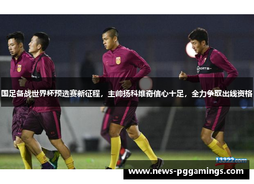 国足备战世界杯预选赛新征程，主帅扬科维奇信心十足，全力争取出线资格
