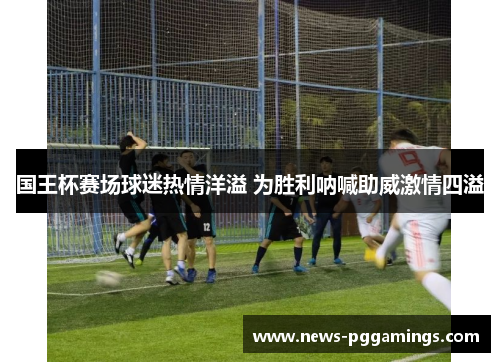 国王杯赛场球迷热情洋溢 为胜利呐喊助威激情四溢 国王杯赛场球迷热情洋溢 为胜利呐喊助威激情四溢