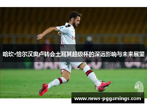 哈坎·恰尔汉奥卢转会土耳其超级杯的深远影响与未来展望 哈坎·恰尔汉奥卢转会土耳其超级杯的深远影响与未来展望