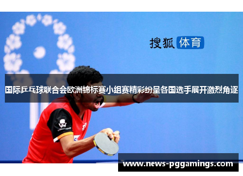 国际乒乓球联合会欧洲锦标赛小组赛精彩纷呈各国选手展开激烈角逐