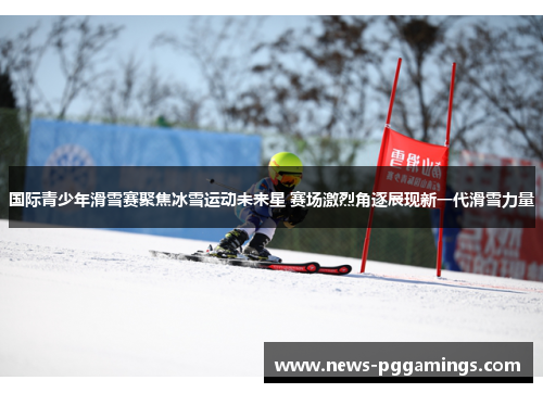 国际青少年滑雪赛聚焦冰雪运动未来星 赛场激烈角逐展现新一代滑雪力量 国际青少年滑雪赛聚焦冰雪运动未来星 赛场激烈角逐展现新一代滑雪力量