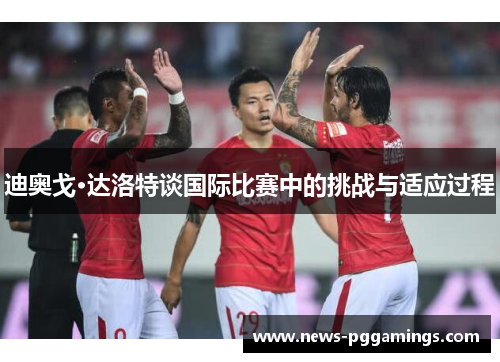 迪奥戈·达洛特谈国际比赛中的挑战与适应过程 迪奥戈·达洛特谈国际比赛中的挑战与适应过程