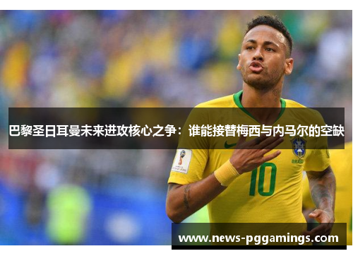 巴黎圣日耳曼未来进攻核心之争：谁能接替梅西与内马尔的空缺