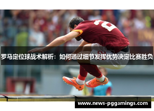 罗马定位球战术解析:如何通过细节发挥优势决定比赛胜负 罗马定位球战术解析:如何通过细节发挥优势决定比赛胜负