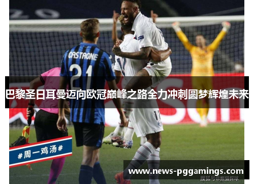 巴黎圣日耳曼迈向欧冠巅峰之路全力冲刺圆梦辉煌未来