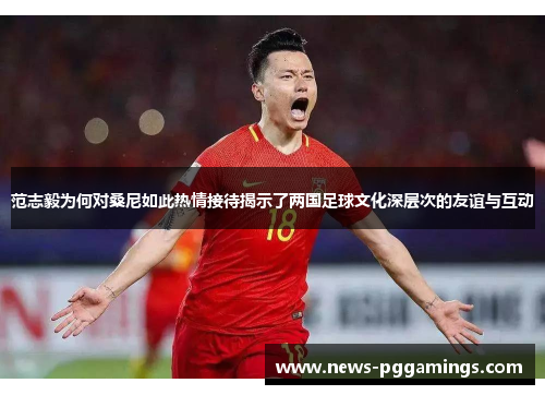 范志毅为何对桑尼如此热情接待揭示了两国足球文化深层次的友谊与互动 范志毅为何对桑尼如此热情接待揭示了两国足球文化深层次的友谊与互动