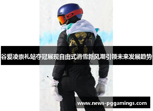 谷爱凌崇礼站夺冠展现自由式滑雪新风潮引领未来发展趋势 谷爱凌崇礼站夺冠展现自由式滑雪新风潮引领未来发展趋势
