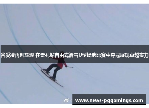 谷爱凌再创辉煌 在崇礼站自由式滑雪U型场地比赛中夺冠展现卓越实力