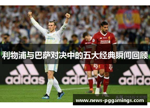 利物浦与巴萨对决中的五大经典瞬间回顾 利物浦与巴萨对决中的五大经典瞬间回顾