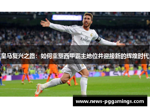 皇马复兴之路:如何重塑西甲霸主地位并迎接新的辉煌时代 皇马复兴之路:如何重塑西甲霸主地位并迎接新的辉煌时代