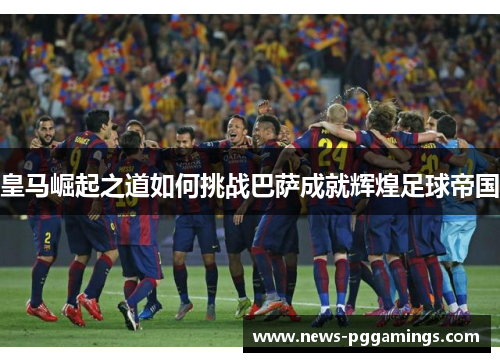 皇马崛起之道如何挑战巴萨成就辉煌足球帝国 皇马崛起之道如何挑战巴萨成就辉煌足球帝国