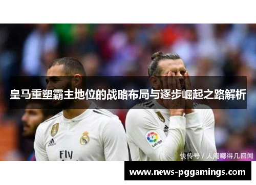 皇马重塑霸主地位的战略布局与逐步崛起之路解析 皇马重塑霸主地位的战略布局与逐步崛起之路解析