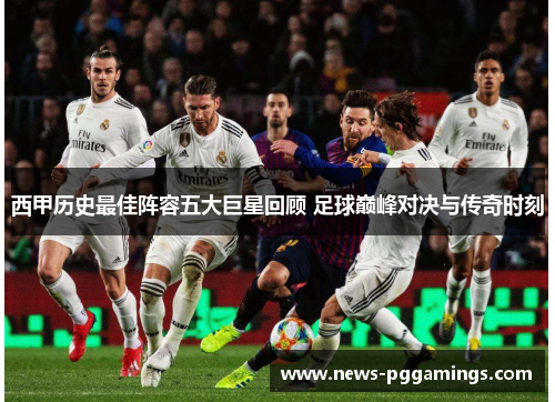 西甲历史最佳阵容五大巨星回顾 足球巅峰对决与传奇时刻