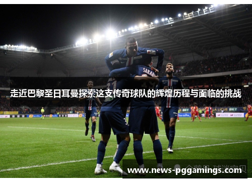 走近巴黎圣日耳曼探索这支传奇球队的辉煌历程与面临的挑战