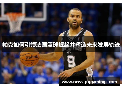 帕克如何引领法国篮球崛起并塑造未来发展轨迹 帕克如何引领法国篮球崛起并塑造未来发展轨迹