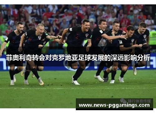 菲奥利奇转会对克罗地亚足球发展的深远影响分析