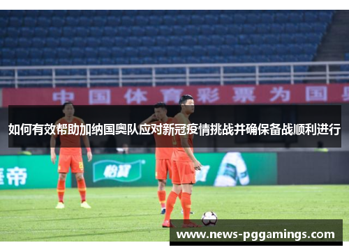 如何有效帮助加纳国奥队应对新冠疫情挑战并确保备战顺利进行
