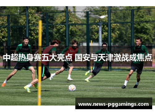 中超热身赛五大亮点 国安与天津激战成焦点