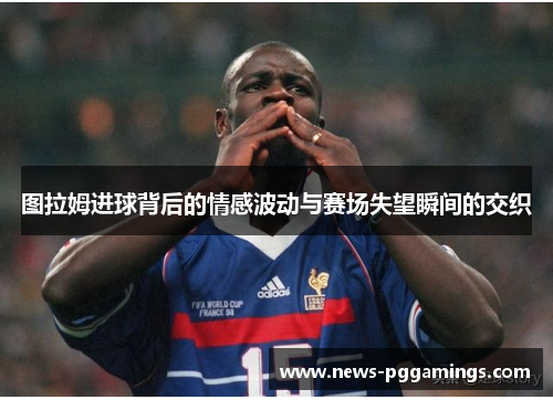图拉姆进球背后的情感波动与赛场失望瞬间的交织