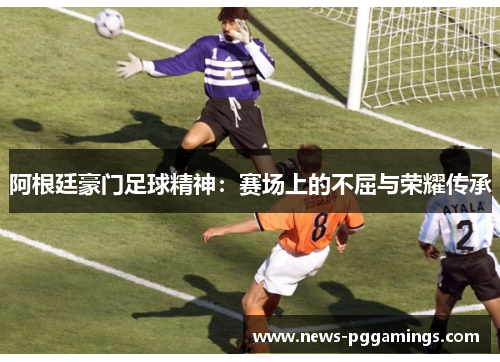 阿根廷豪门足球精神：赛场上的不屈与荣耀传承