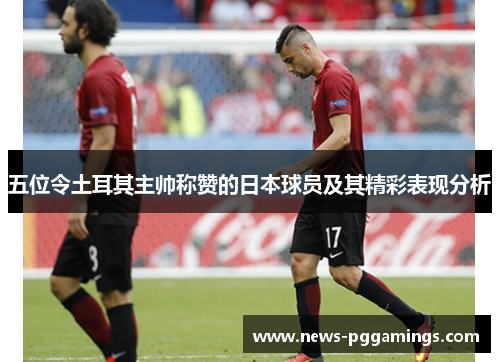 五位令土耳其主帅称赞的日本球员及其精彩表现分析 五位令土耳其主帅称赞的日本球员及其精彩表现分析