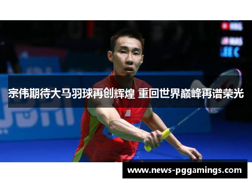 宗伟期待大马羽球再创辉煌 重回世界巅峰再谱荣光 宗伟期待大马羽球再创辉煌 重回世界巅峰再谱荣光