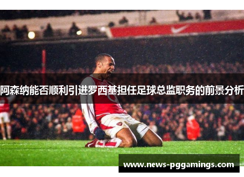 阿森纳能否顺利引进罗西基担任足球总监职务的前景分析