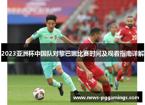 2023亚洲杯中国队对黎巴嫩比赛时间及观看指南详解 2023亚洲杯中国队对黎巴嫩比赛时间及观看指南详解