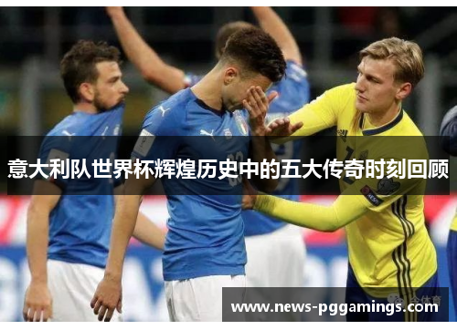 意大利队世界杯辉煌历史中的五大传奇时刻回顾