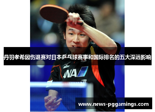 丹羽孝希因伤退赛对日本乒乓球赛事和国际排名的五大深远影响