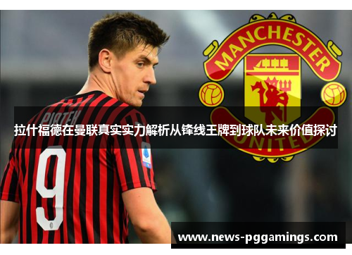 拉什福德在曼联真实实力解析从锋线王牌到球队未来价值探讨