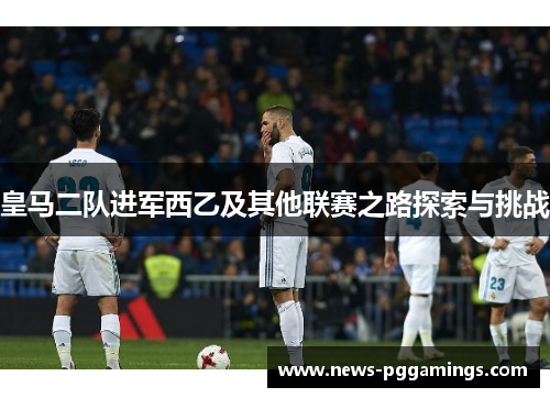 皇马二队进军西乙及其他联赛之路探索与挑战