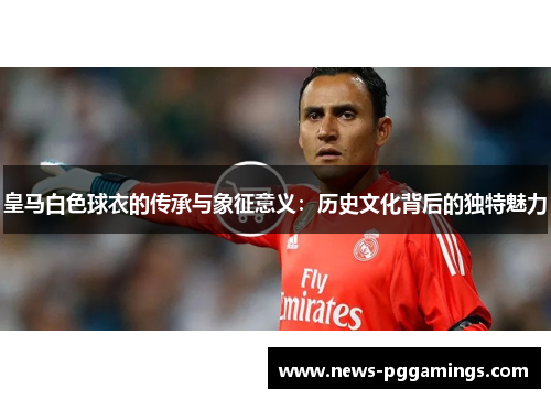皇马白色球衣的传承与象征意义:历史文化背后的独特魅力 皇马白色球衣的传承与象征意义:历史文化背后的独特魅力