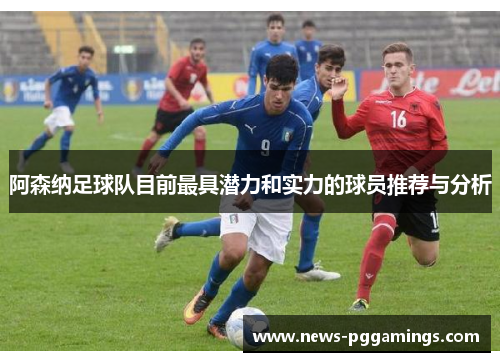阿森纳足球队目前最具潜力和实力的球员推荐与分析