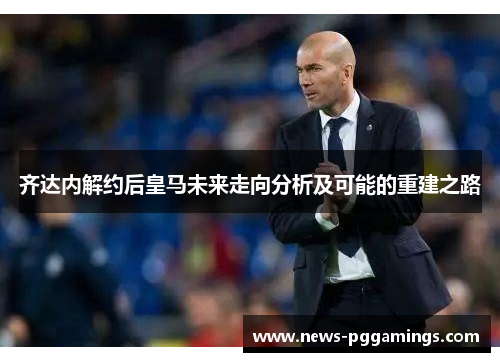 齐达内解约后皇马未来走向分析及可能的重建之路 齐达内解约后皇马未来走向分析及可能的重建之路