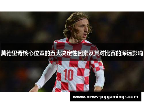 莫德里奇核心位置的五大决定性因素及其对比赛的深远影响 莫德里奇核心位置的五大决定性因素及其对比赛的深远影响