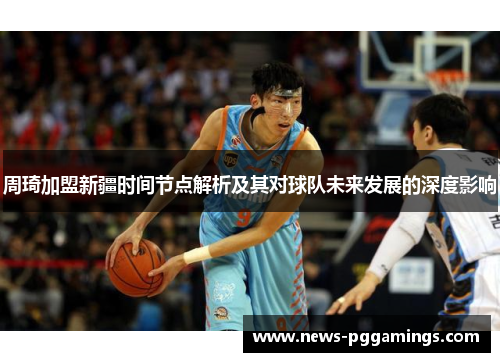 周琦加盟新疆时间节点解析及其对球队未来发展的深度影响