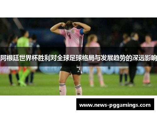 阿根廷世界杯胜利对全球足球格局与发展趋势的深远影响