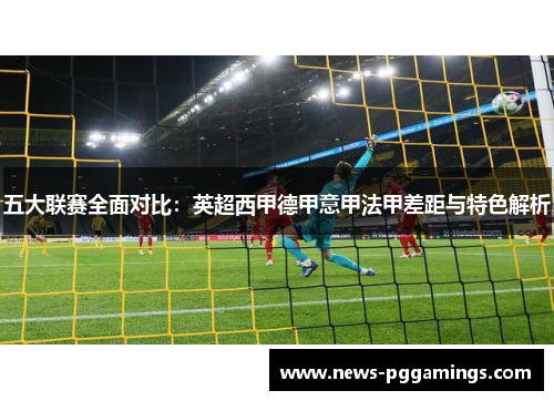 五大联赛全面对比:英超西甲德甲意甲法甲差距与特色解析 五大联赛全面对比:英超西甲德甲意甲法甲差距与特色解析