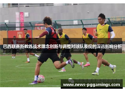 巴西联赛新教练战术理念创新与调整对球队表现的深远影响分析