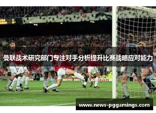 曼联战术研究部门专注对手分析提升比赛战略应对能力
